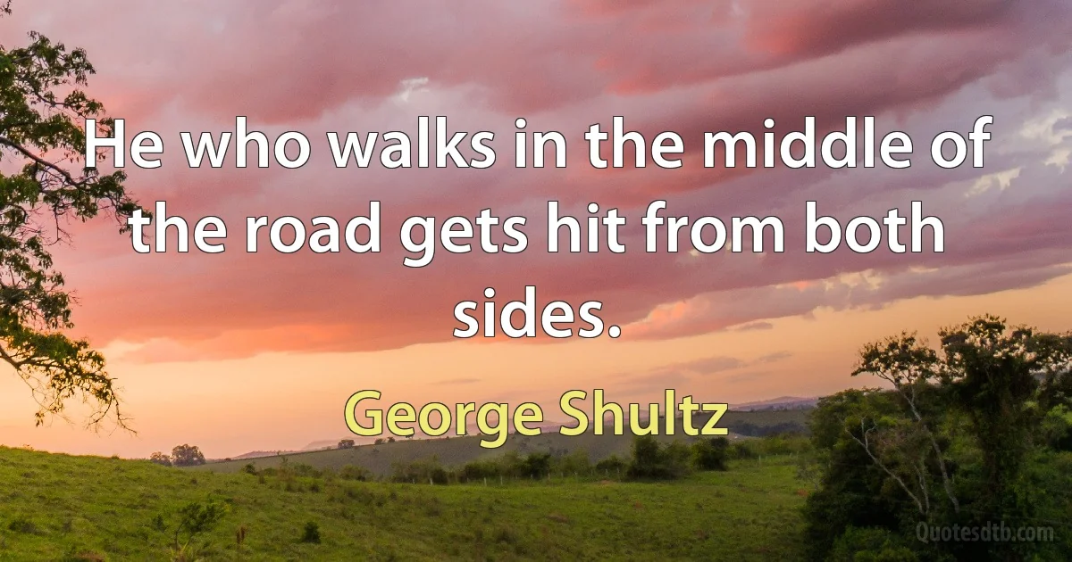 He who walks in the middle of the road gets hit from both sides. (George Shultz)