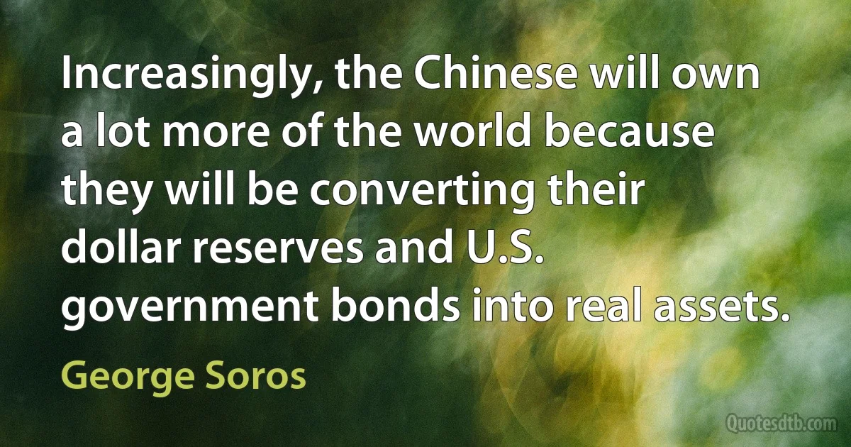 Increasingly, the Chinese will own a lot more of the world because they will be converting their dollar reserves and U.S. government bonds into real assets. (George Soros)