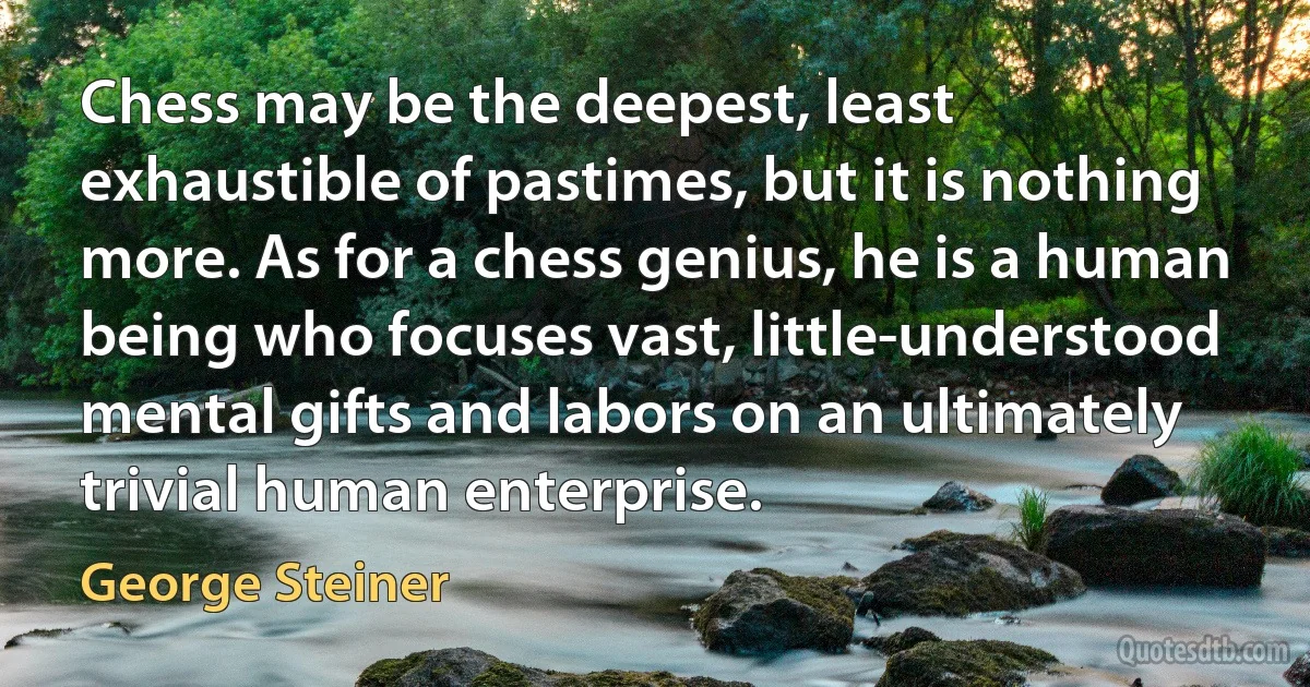 Chess may be the deepest, least exhaustible of pastimes, but it is nothing more. As for a chess genius, he is a human being who focuses vast, little-understood mental gifts and labors on an ultimately trivial human enterprise. (George Steiner)