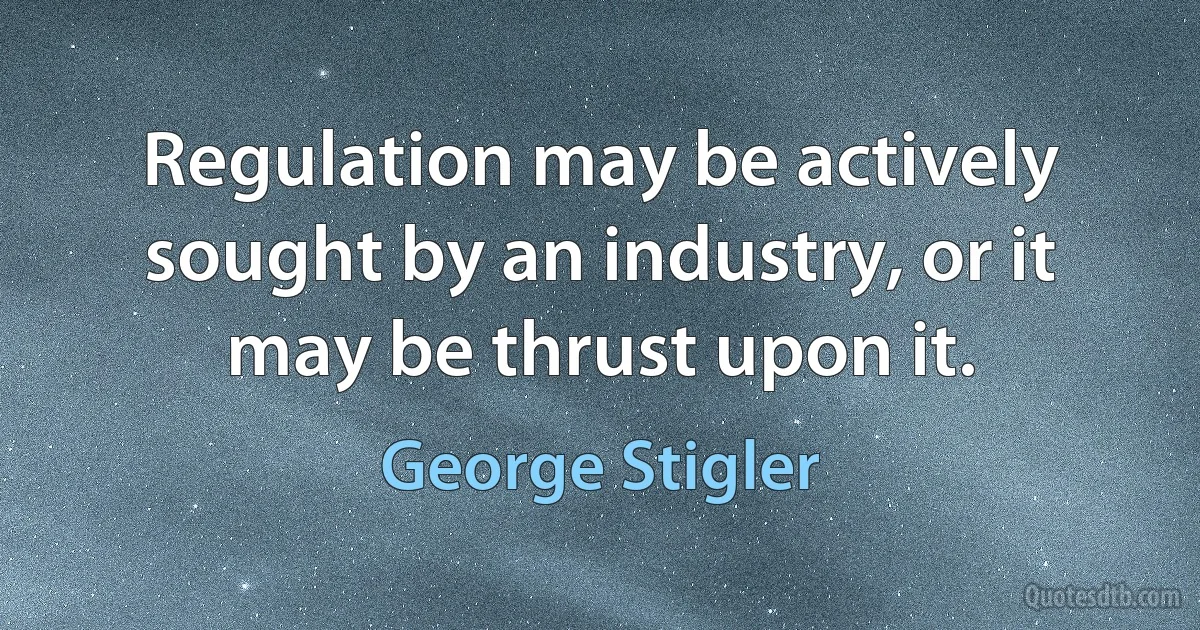 Regulation may be actively sought by an industry, or it may be thrust upon it. (George Stigler)