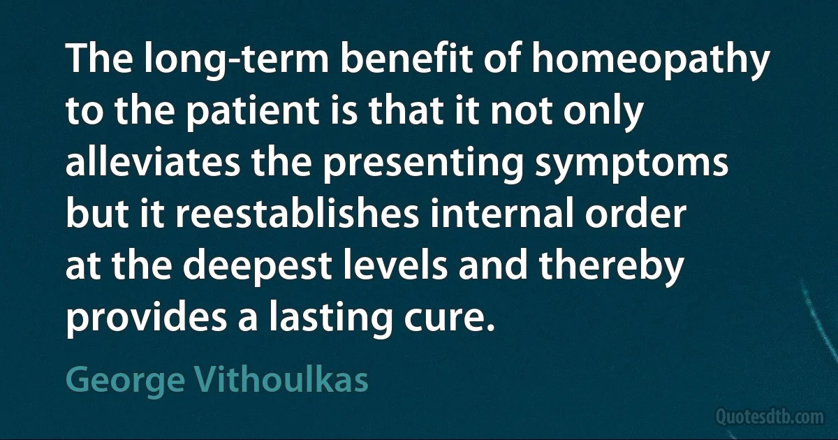 The long-term benefit of homeopathy to the patient is that it not only alleviates the presenting symptoms but it reestablishes internal order at the deepest levels and thereby provides a lasting cure. (George Vithoulkas)