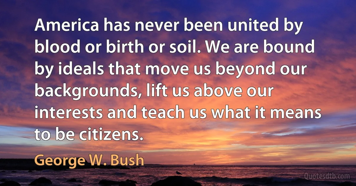 America has never been united by blood or birth or soil. We are bound by ideals that move us beyond our backgrounds, lift us above our interests and teach us what it means to be citizens. (George W. Bush)