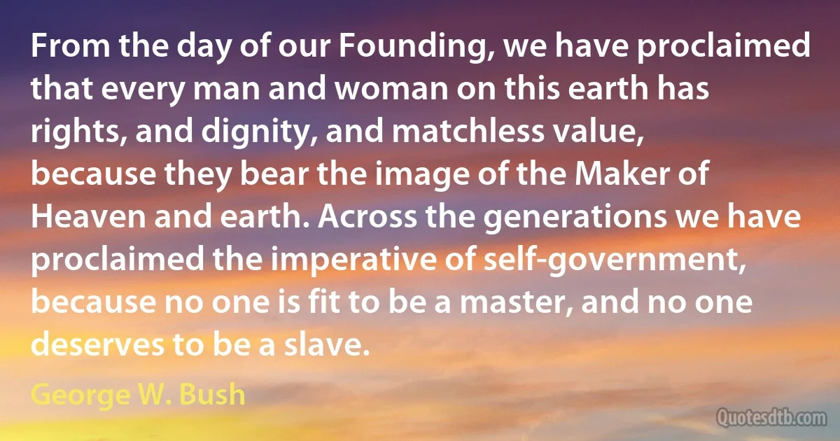 From the day of our Founding, we have proclaimed that every man and woman on this earth has rights, and dignity, and matchless value, because they bear the image of the Maker of Heaven and earth. Across the generations we have proclaimed the imperative of self-government, because no one is fit to be a master, and no one deserves to be a slave. (George W. Bush)