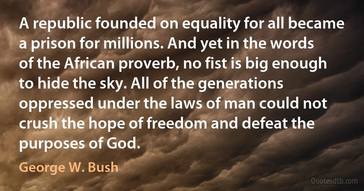 A republic founded on equality for all became a prison for millions. And yet in the words of the African proverb, no fist is big enough to hide the sky. All of the generations oppressed under the laws of man could not crush the hope of freedom and defeat the purposes of God. (George W. Bush)