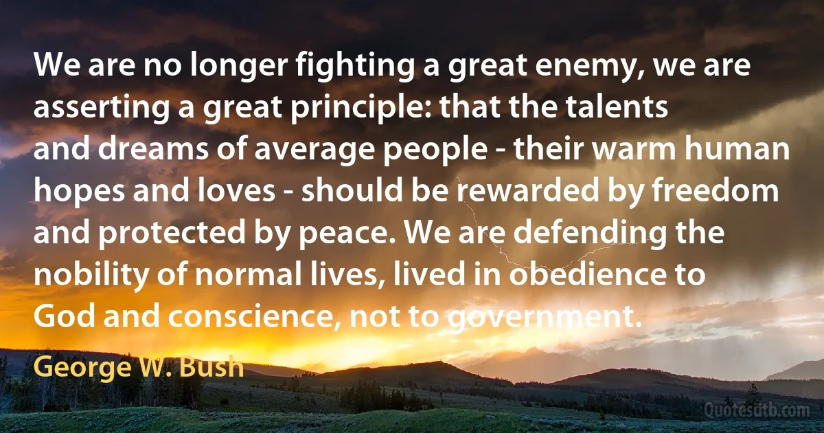 We are no longer fighting a great enemy, we are asserting a great principle: that the talents and dreams of average people - their warm human hopes and loves - should be rewarded by freedom and protected by peace. We are defending the nobility of normal lives, lived in obedience to God and conscience, not to government. (George W. Bush)