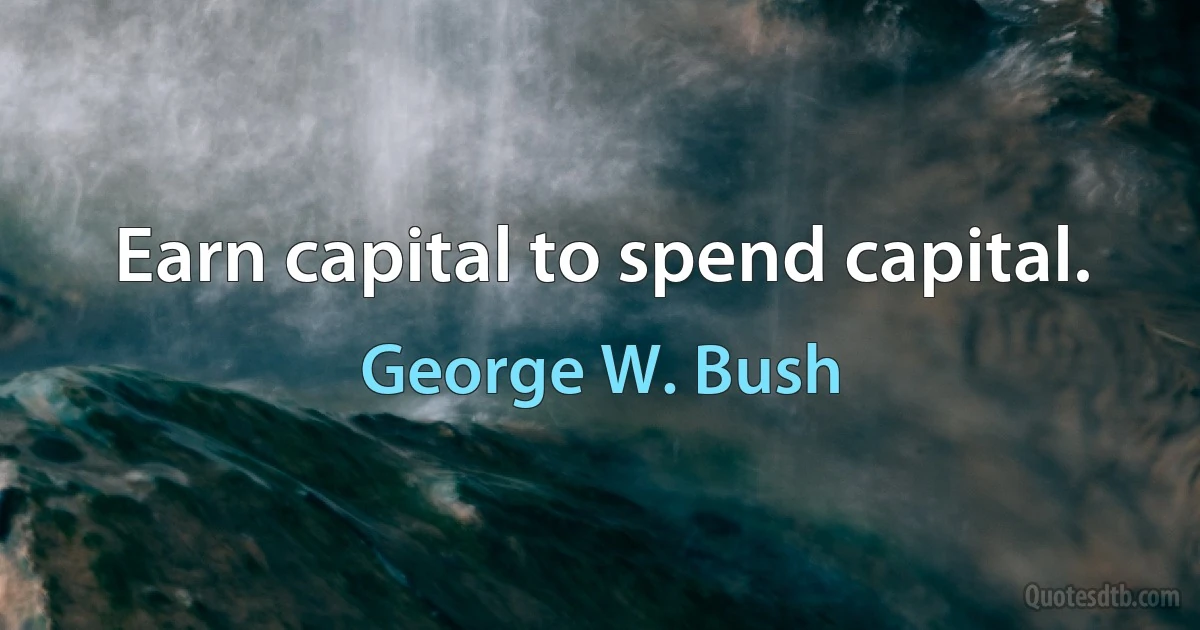 Earn capital to spend capital. (George W. Bush)