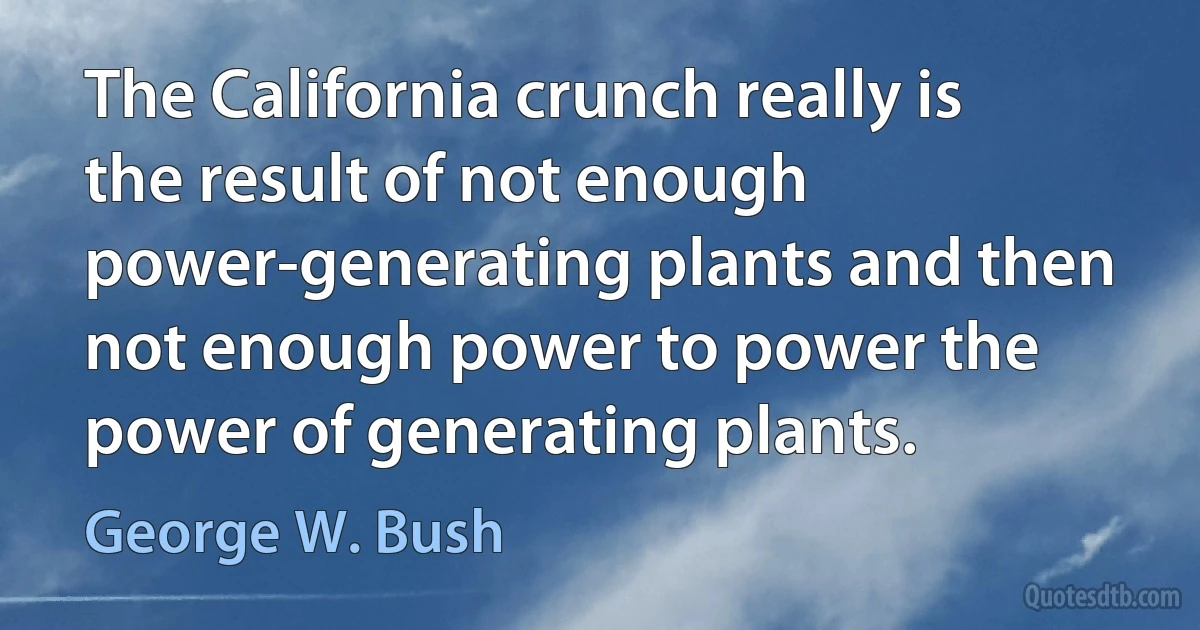 The California crunch really is the result of not enough power-generating plants and then not enough power to power the power of generating plants. (George W. Bush)