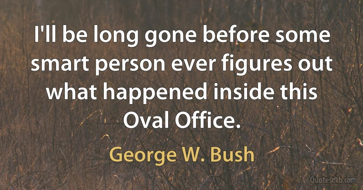 I'll be long gone before some smart person ever figures out what happened inside this Oval Office. (George W. Bush)