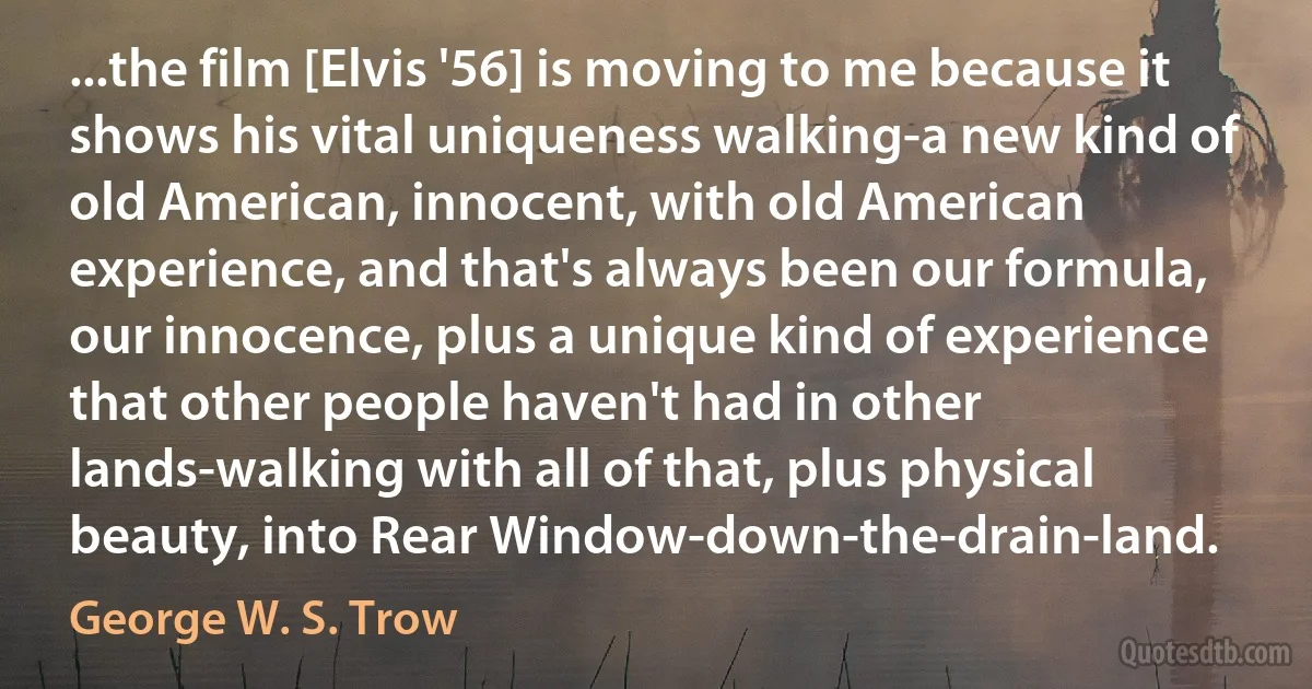 ...the film [Elvis '56] is moving to me because it shows his vital uniqueness walking-a new kind of old American, innocent, with old American experience, and that's always been our formula, our innocence, plus a unique kind of experience that other people haven't had in other lands-walking with all of that, plus physical beauty, into Rear Window-down-the-drain-land. (George W. S. Trow)