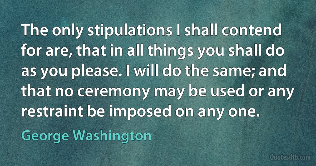 The only stipulations I shall contend for are, that in all things you shall do as you please. I will do the same; and that no ceremony may be used or any restraint be imposed on any one. (George Washington)