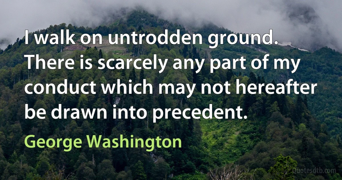 I walk on untrodden ground. There is scarcely any part of my conduct which may not hereafter be drawn into precedent. (George Washington)