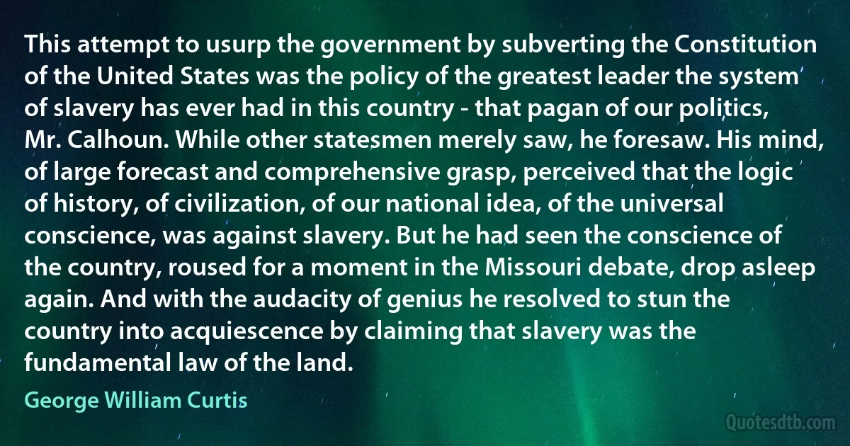 This attempt to usurp the government by subverting the Constitution of the United States was the policy of the greatest leader the system of slavery has ever had in this country - that pagan of our politics, Mr. Calhoun. While other statesmen merely saw, he foresaw. His mind, of large forecast and comprehensive grasp, perceived that the logic of history, of civilization, of our national idea, of the universal conscience, was against slavery. But he had seen the conscience of the country, roused for a moment in the Missouri debate, drop asleep again. And with the audacity of genius he resolved to stun the country into acquiescence by claiming that slavery was the fundamental law of the land. (George William Curtis)