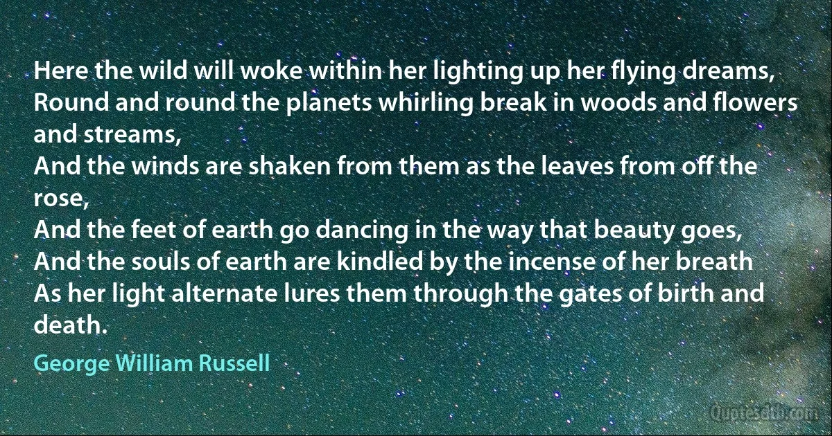 Here the wild will woke within her lighting up her flying dreams,
Round and round the planets whirling break in woods and flowers and streams,
And the winds are shaken from them as the leaves from off the rose,
And the feet of earth go dancing in the way that beauty goes,
And the souls of earth are kindled by the incense of her breath
As her light alternate lures them through the gates of birth and death. (George William Russell)