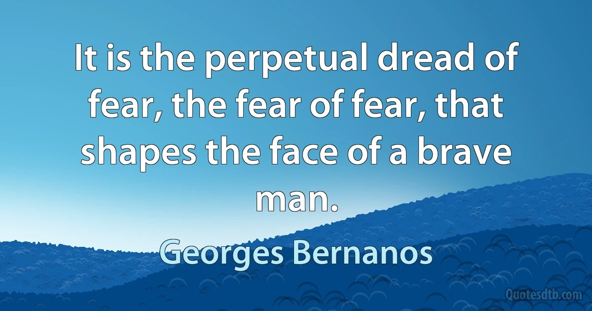 It is the perpetual dread of fear, the fear of fear, that shapes the face of a brave man. (Georges Bernanos)