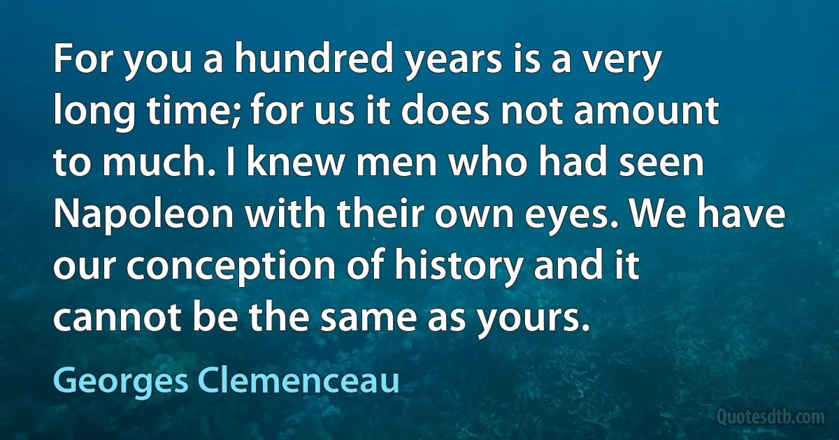 For you a hundred years is a very long time; for us it does not amount to much. I knew men who had seen Napoleon with their own eyes. We have our conception of history and it cannot be the same as yours. (Georges Clemenceau)