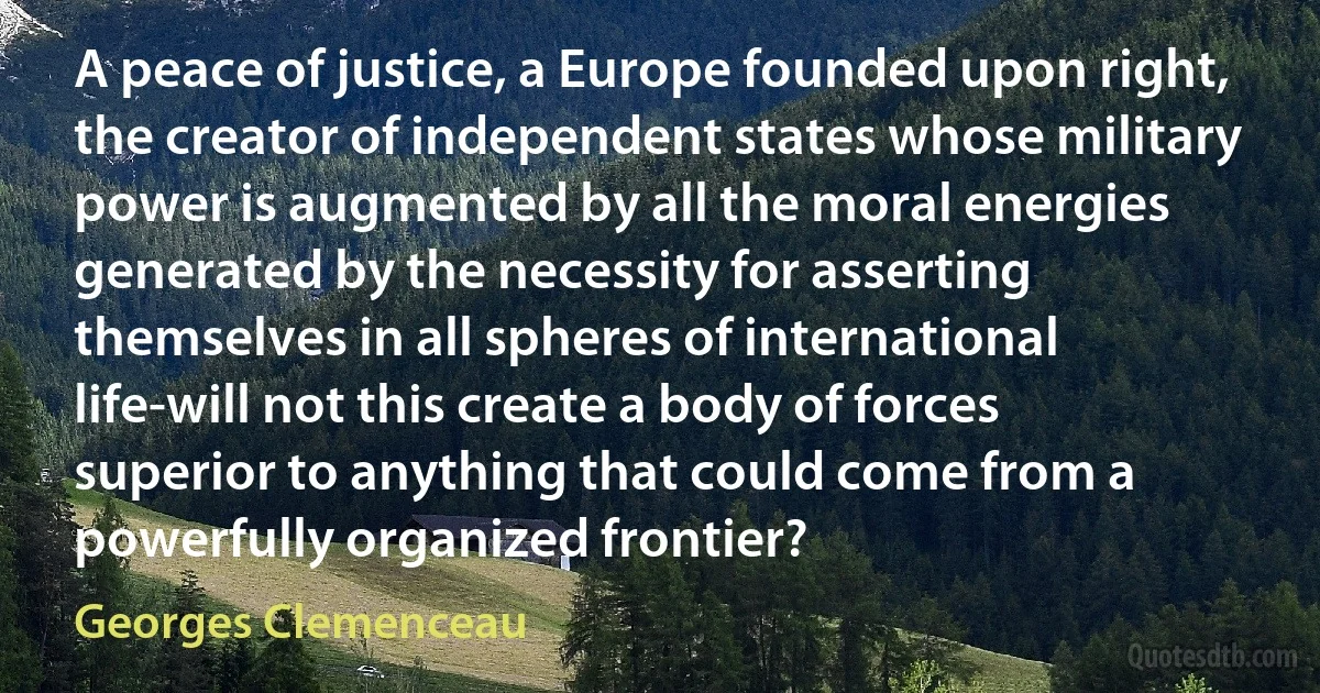 A peace of justice, a Europe founded upon right, the creator of independent states whose military power is augmented by all the moral energies generated by the necessity for asserting themselves in all spheres of international life-will not this create a body of forces superior to anything that could come from a powerfully organized frontier? (Georges Clemenceau)