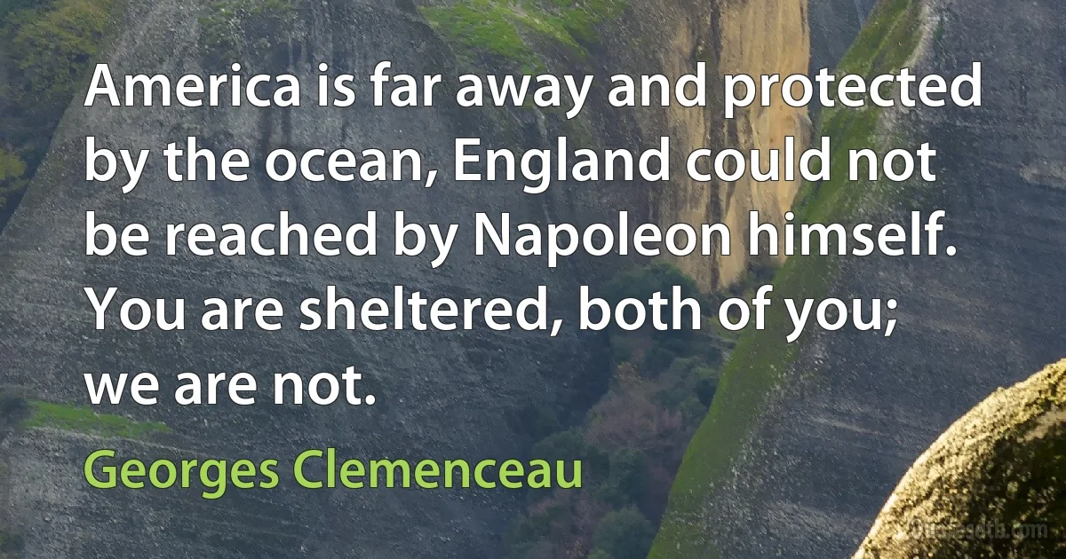 America is far away and protected by the ocean, England could not be reached by Napoleon himself. You are sheltered, both of you; we are not. (Georges Clemenceau)