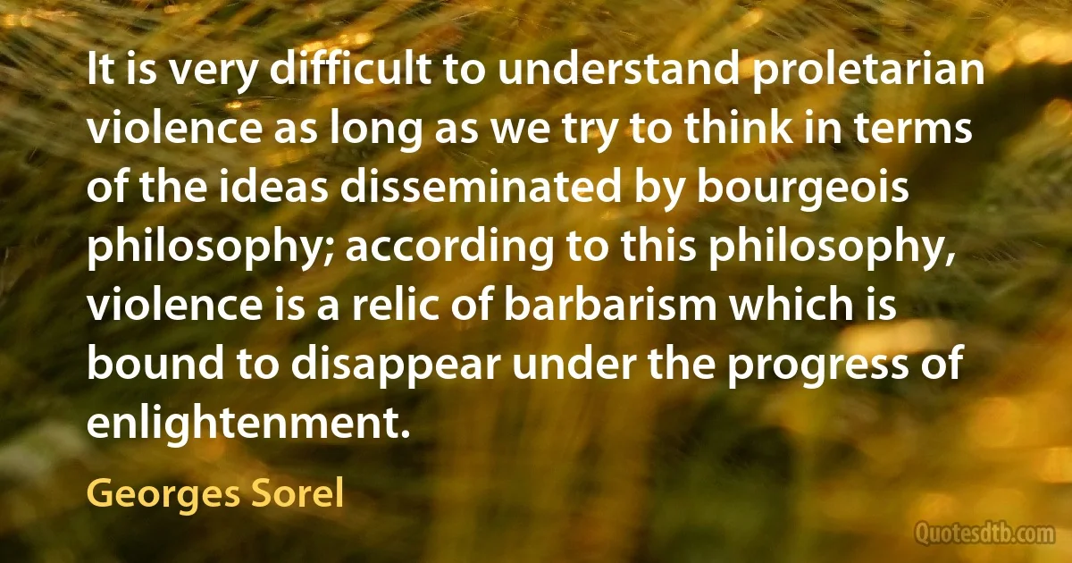 It is very difficult to understand proletarian violence as long as we try to think in terms of the ideas disseminated by bourgeois philosophy; according to this philosophy, violence is a relic of barbarism which is bound to disappear under the progress of enlightenment. (Georges Sorel)