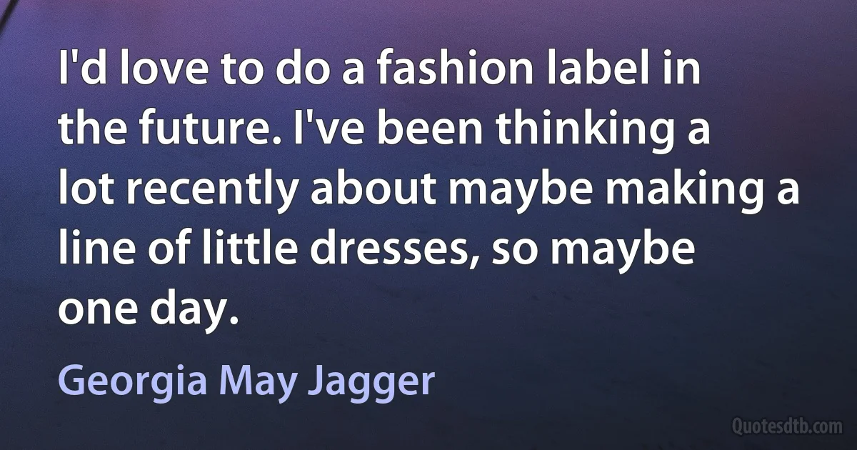 I'd love to do a fashion label in the future. I've been thinking a lot recently about maybe making a line of little dresses, so maybe one day. (Georgia May Jagger)