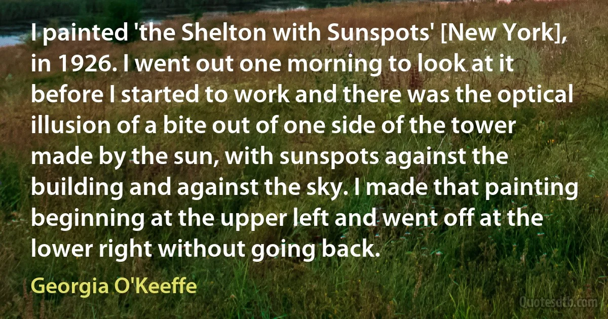 I painted 'the Shelton with Sunspots' [New York], in 1926. I went out one morning to look at it before I started to work and there was the optical illusion of a bite out of one side of the tower made by the sun, with sunspots against the building and against the sky. I made that painting beginning at the upper left and went off at the lower right without going back. (Georgia O'Keeffe)