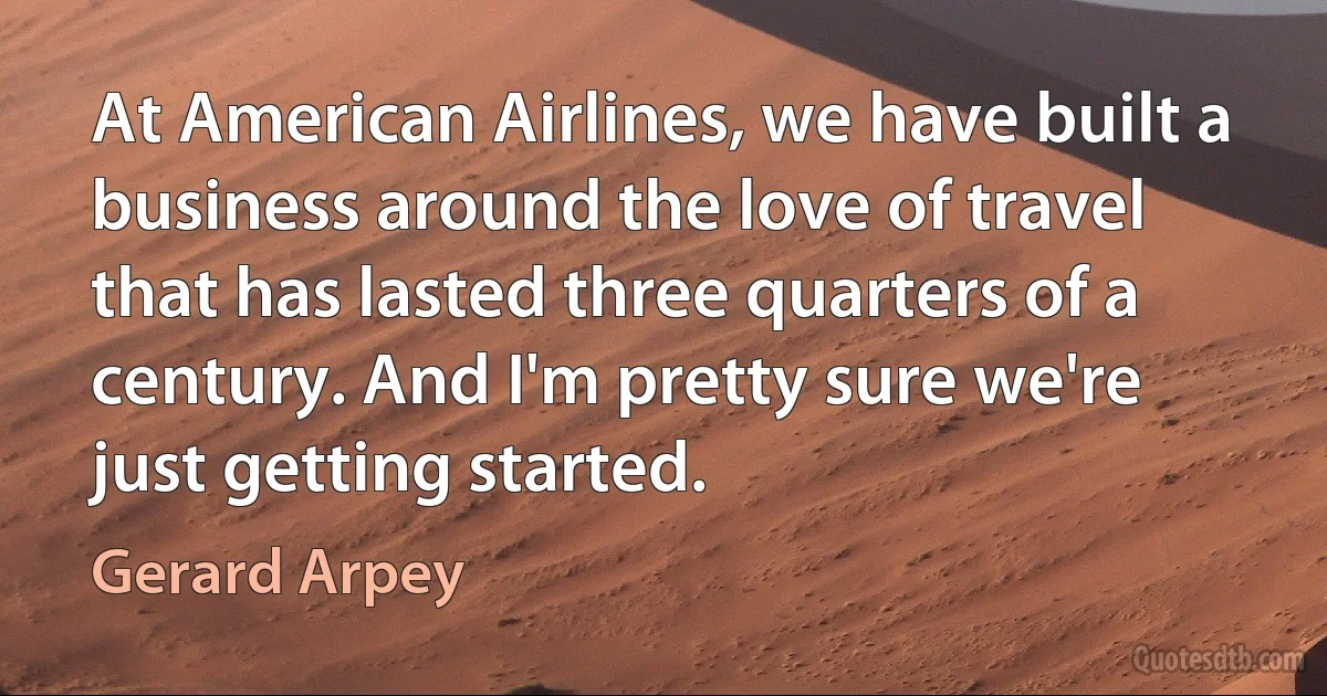 At American Airlines, we have built a business around the love of travel that has lasted three quarters of a century. And I'm pretty sure we're just getting started. (Gerard Arpey)