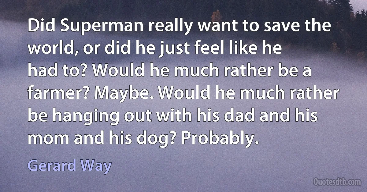 Did Superman really want to save the world, or did he just feel like he had to? Would he much rather be a farmer? Maybe. Would he much rather be hanging out with his dad and his mom and his dog? Probably. (Gerard Way)