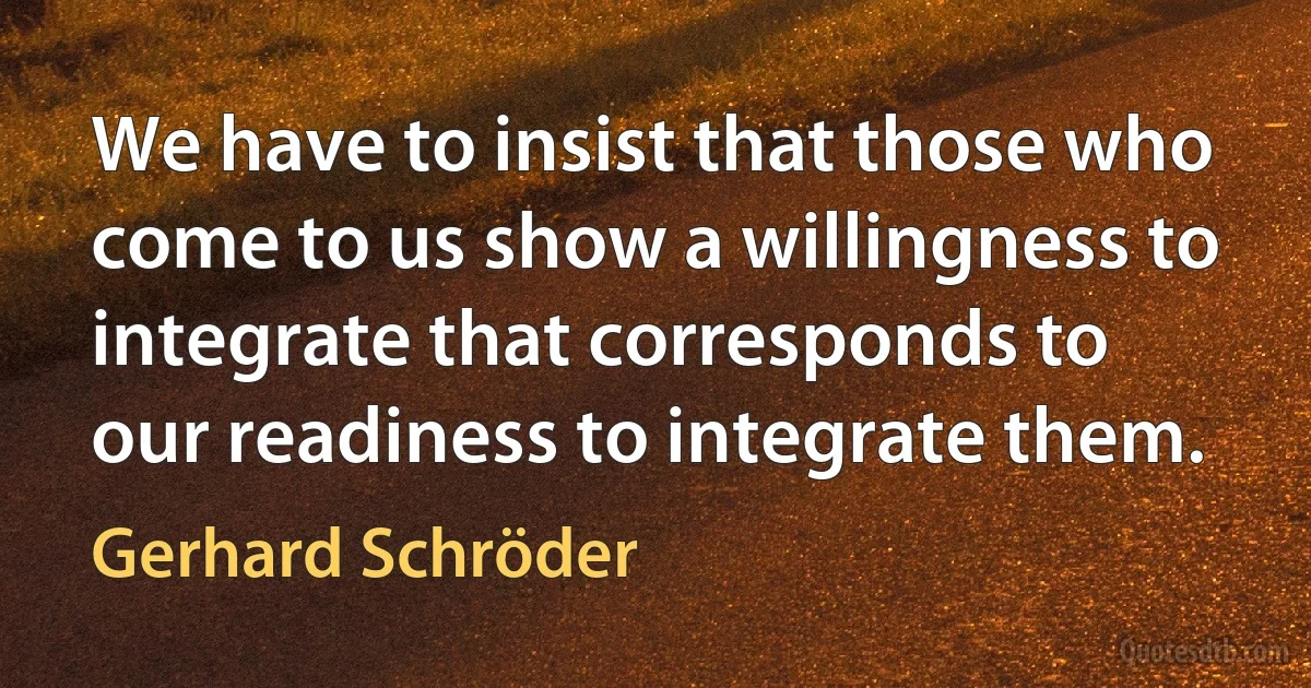 We have to insist that those who come to us show a willingness to integrate that corresponds to our readiness to integrate them. (Gerhard Schröder)