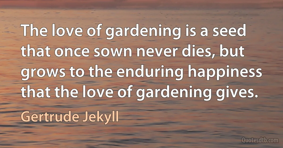 The love of gardening is a seed that once sown never dies, but grows to the enduring happiness that the love of gardening gives. (Gertrude Jekyll)