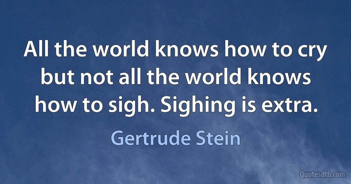 All the world knows how to cry but not all the world knows how to sigh. Sighing is extra. (Gertrude Stein)