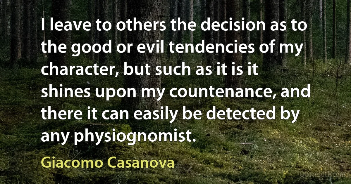 I leave to others the decision as to the good or evil tendencies of my character, but such as it is it shines upon my countenance, and there it can easily be detected by any physiognomist. (Giacomo Casanova)