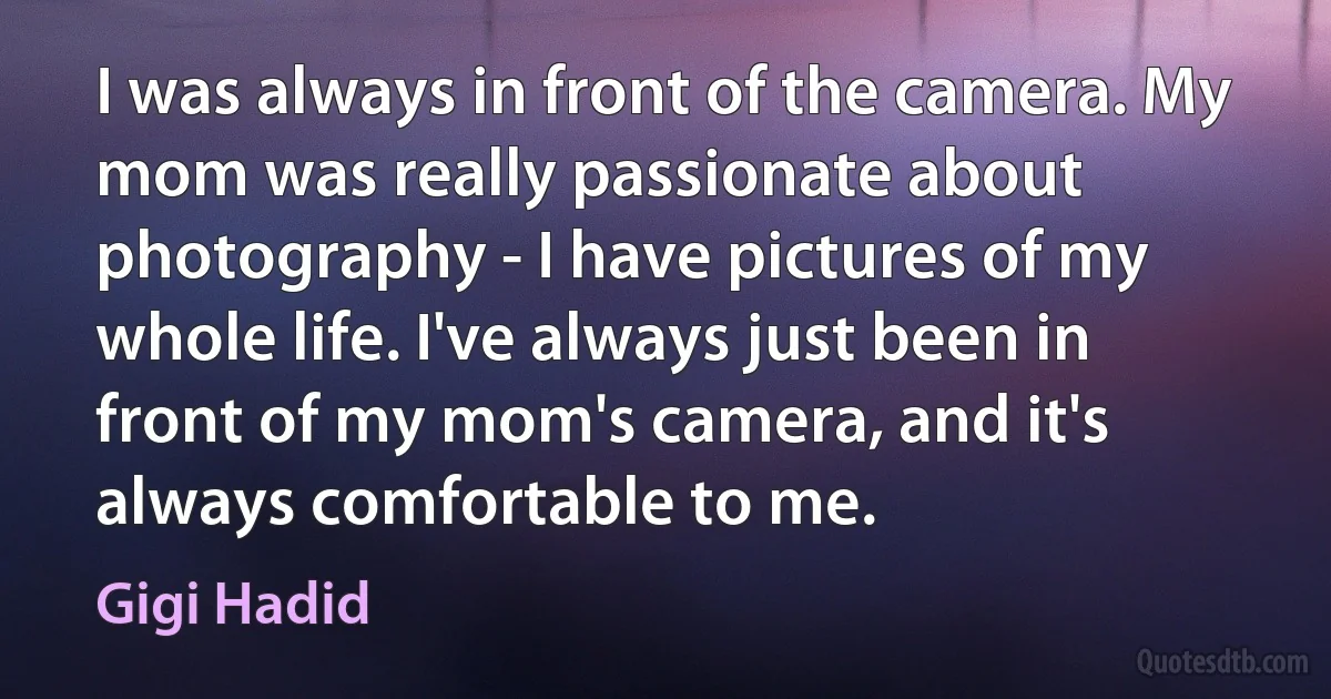 I was always in front of the camera. My mom was really passionate about photography - I have pictures of my whole life. I've always just been in front of my mom's camera, and it's always comfortable to me. (Gigi Hadid)