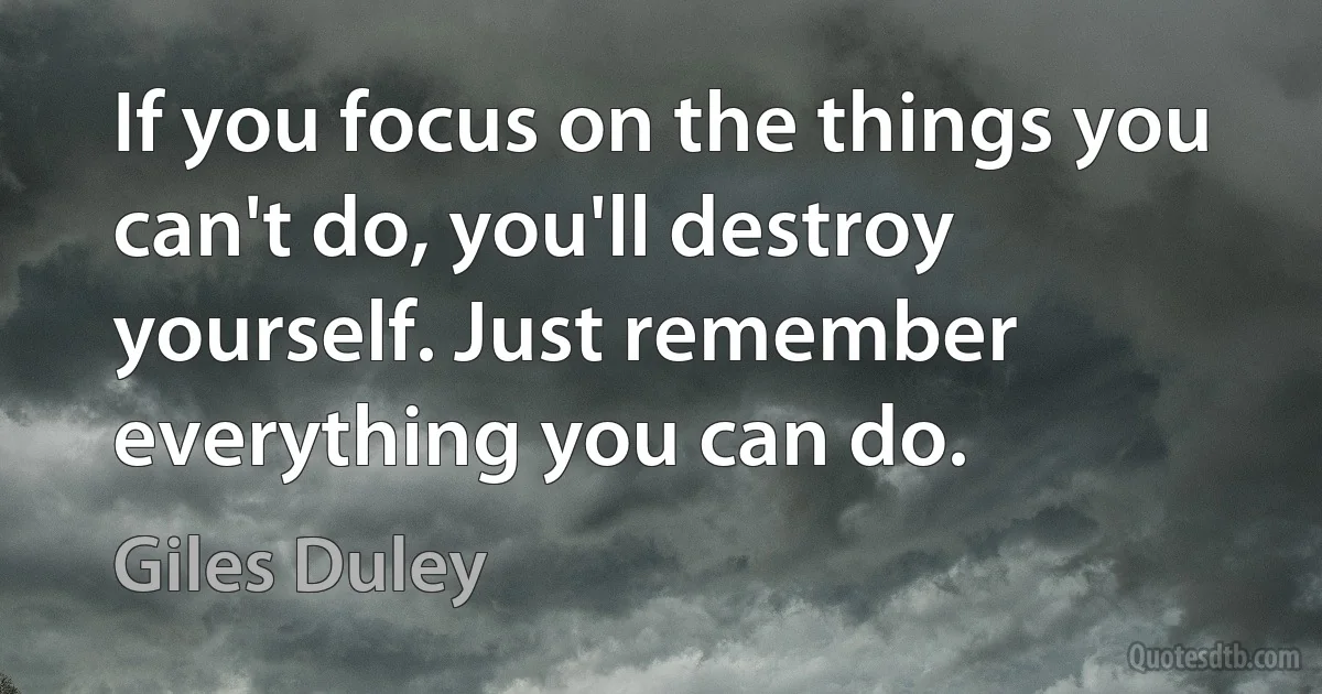 If you focus on the things you can't do, you'll destroy yourself. Just remember everything you can do. (Giles Duley)