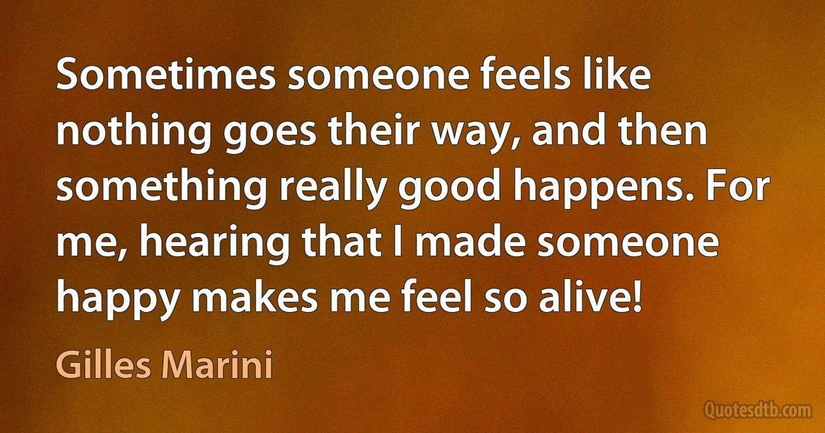 Sometimes someone feels like nothing goes their way, and then something really good happens. For me, hearing that I made someone happy makes me feel so alive! (Gilles Marini)