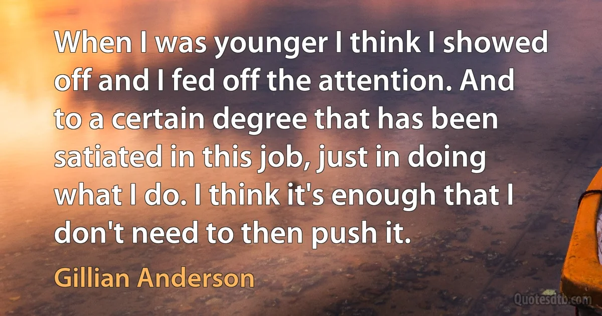 When I was younger I think I showed off and I fed off the attention. And to a certain degree that has been satiated in this job, just in doing what I do. I think it's enough that I don't need to then push it. (Gillian Anderson)