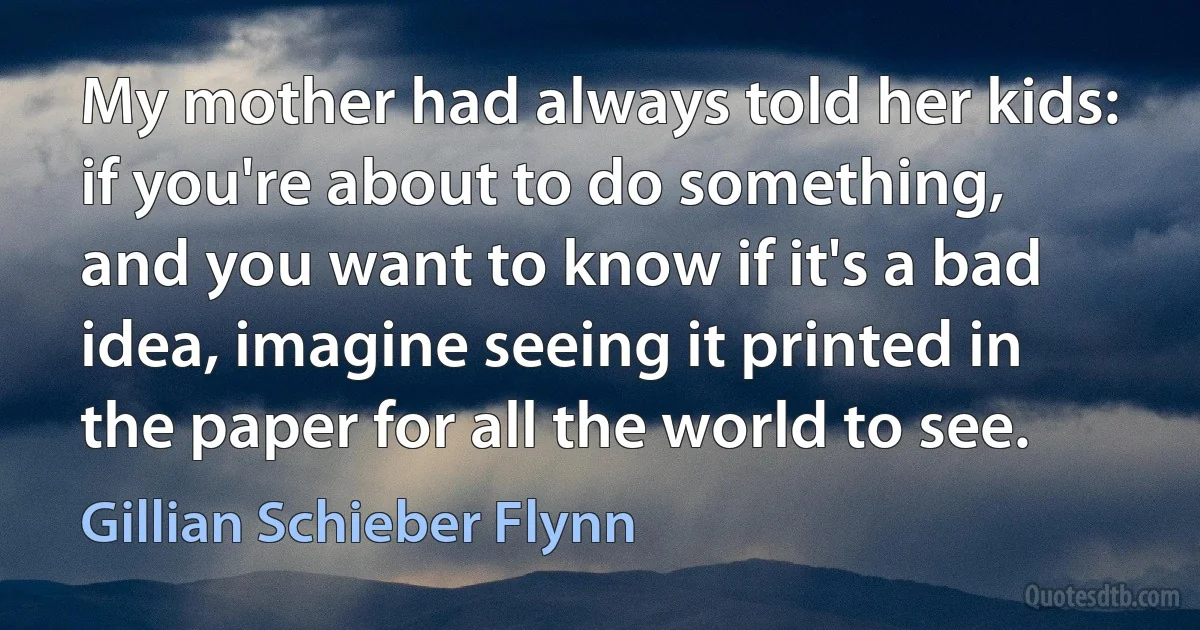 My mother had always told her kids: if you're about to do something, and you want to know if it's a bad idea, imagine seeing it printed in the paper for all the world to see. (Gillian Schieber Flynn)