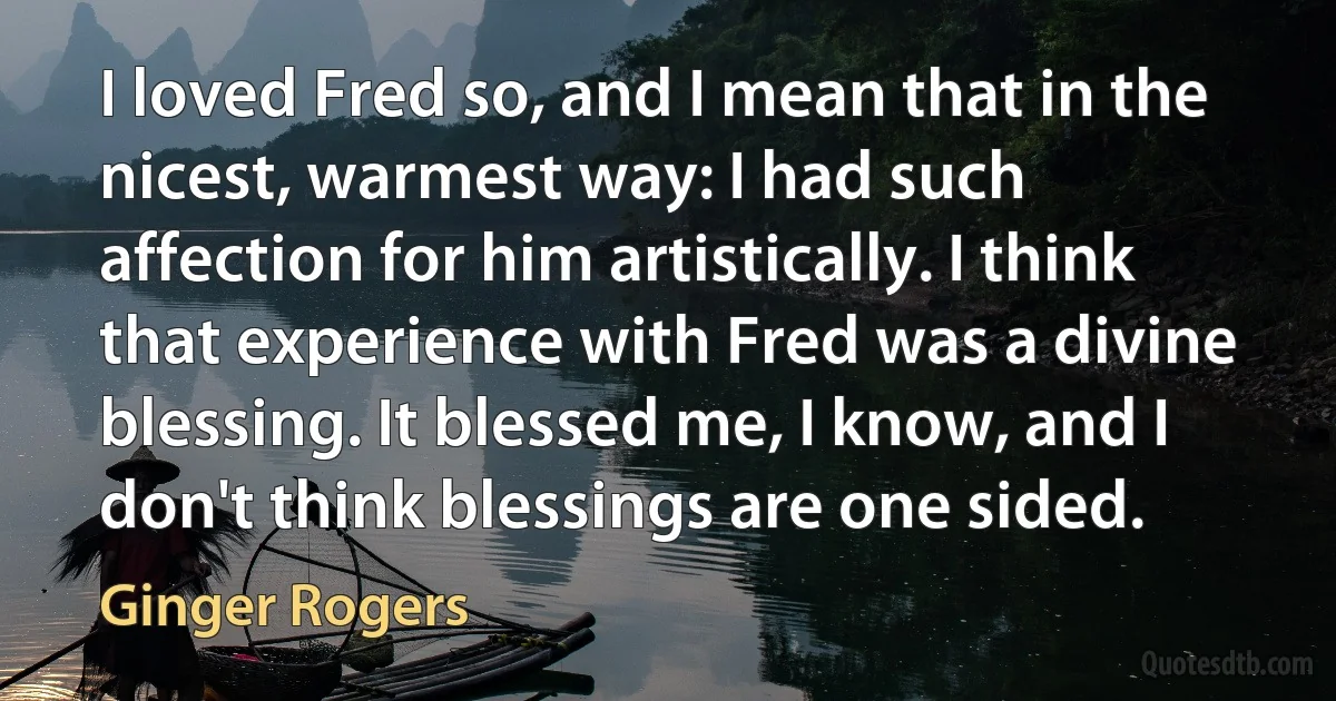 I loved Fred so, and I mean that in the nicest, warmest way: I had such affection for him artistically. I think that experience with Fred was a divine blessing. It blessed me, I know, and I don't think blessings are one sided. (Ginger Rogers)