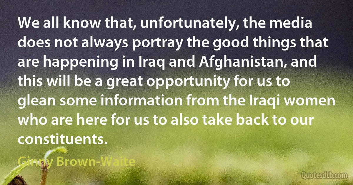 We all know that, unfortunately, the media does not always portray the good things that are happening in Iraq and Afghanistan, and this will be a great opportunity for us to glean some information from the Iraqi women who are here for us to also take back to our constituents. (Ginny Brown-Waite)