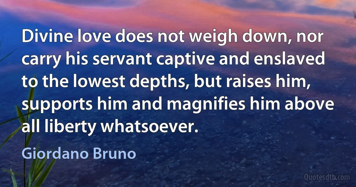 Divine love does not weigh down, nor carry his servant captive and enslaved to the lowest depths, but raises him, supports him and magnifies him above all liberty whatsoever. (Giordano Bruno)