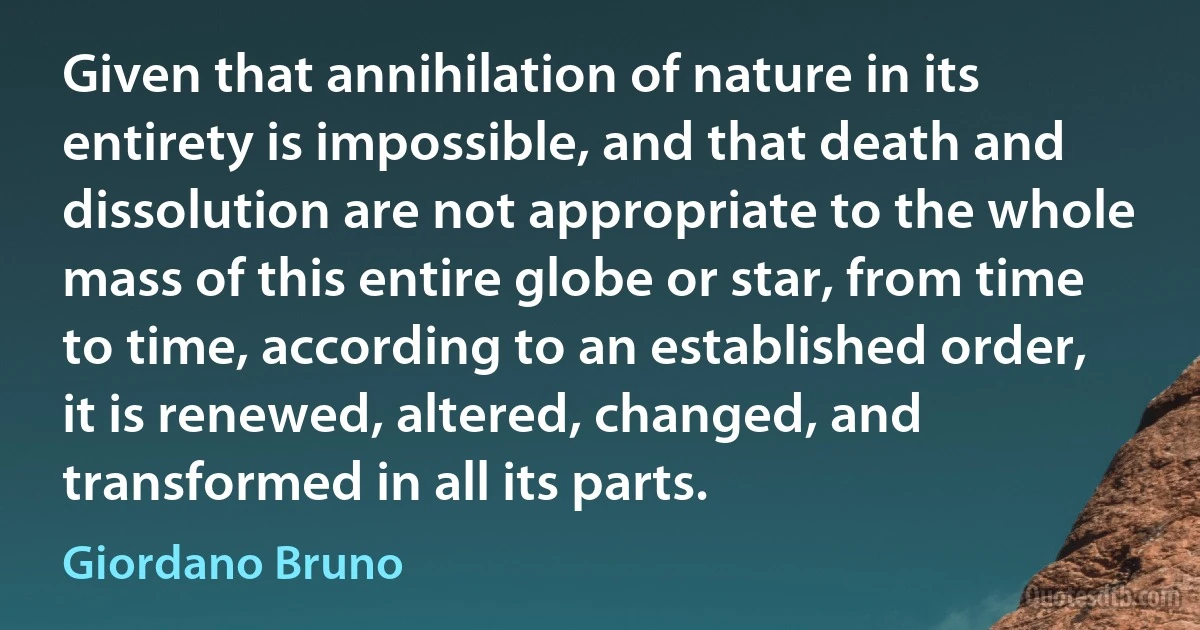 Given that annihilation of nature in its entirety is impossible, and that death and dissolution are not appropriate to the whole mass of this entire globe or star, from time to time, according to an established order, it is renewed, altered, changed, and transformed in all its parts. (Giordano Bruno)