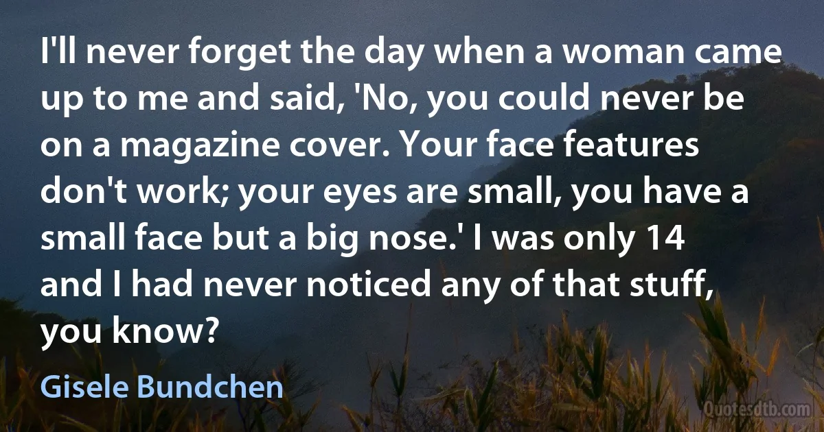 I'll never forget the day when a woman came up to me and said, 'No, you could never be on a magazine cover. Your face features don't work; your eyes are small, you have a small face but a big nose.' I was only 14 and I had never noticed any of that stuff, you know? (Gisele Bundchen)