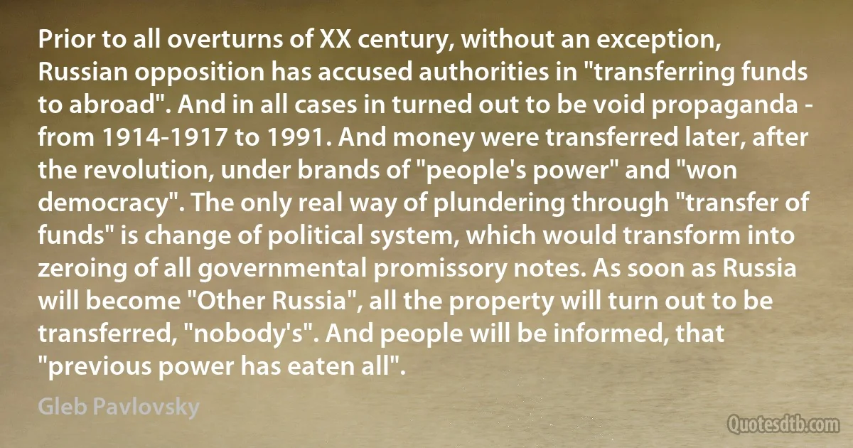 Prior to all overturns of XX century, without an exception, Russian opposition has accused authorities in "transferring funds to abroad". And in all cases in turned out to be void propaganda - from 1914-1917 to 1991. And money were transferred later, after the revolution, under brands of "people's power" and "won democracy". The only real way of plundering through "transfer of funds" is change of political system, which would transform into zeroing of all governmental promissory notes. As soon as Russia will become "Other Russia", all the property will turn out to be transferred, "nobody's". And people will be informed, that "previous power has eaten all". (Gleb Pavlovsky)