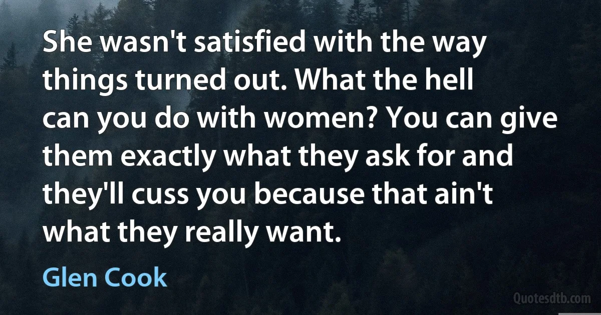 She wasn't satisfied with the way things turned out. What the hell can you do with women? You can give them exactly what they ask for and they'll cuss you because that ain't what they really want. (Glen Cook)