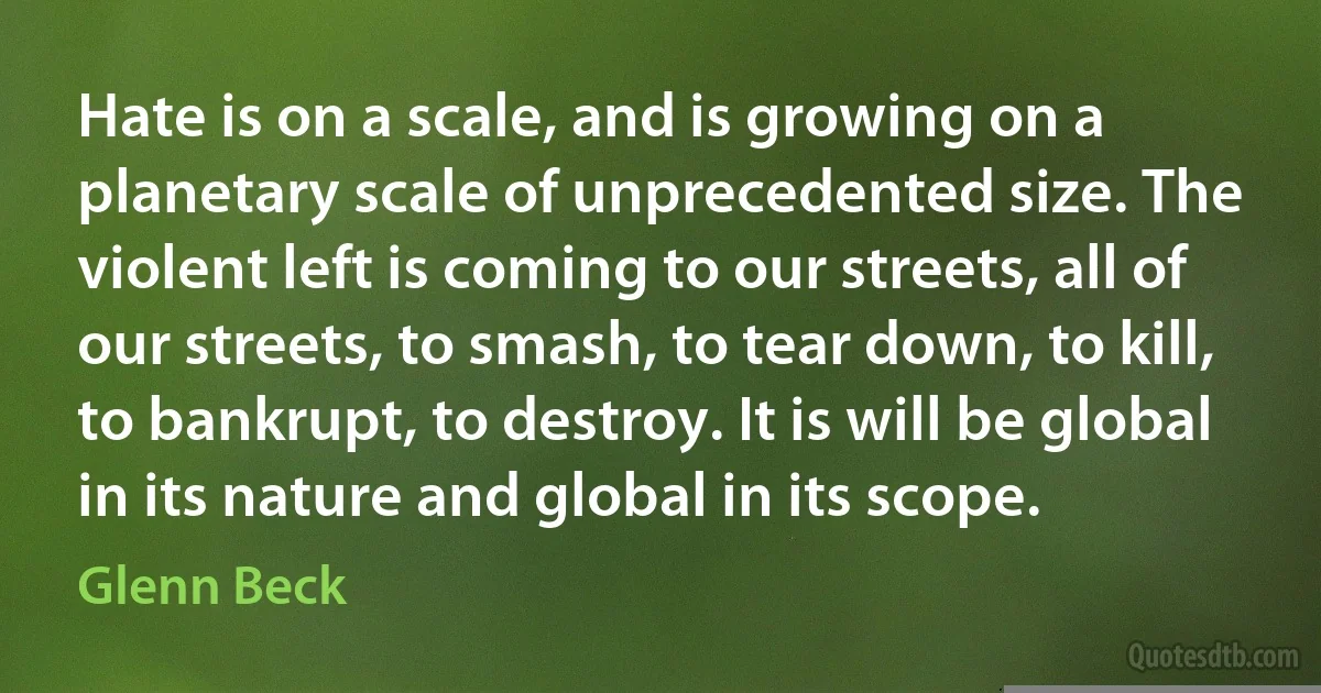 Hate is on a scale, and is growing on a planetary scale of unprecedented size. The violent left is coming to our streets, all of our streets, to smash, to tear down, to kill, to bankrupt, to destroy. It is will be global in its nature and global in its scope. (Glenn Beck)