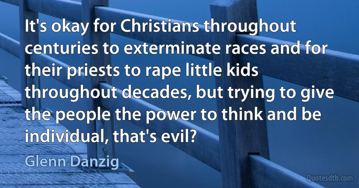 It's okay for Christians throughout centuries to exterminate races and for their priests to rape little kids throughout decades, but trying to give the people the power to think and be individual, that's evil? (Glenn Danzig)