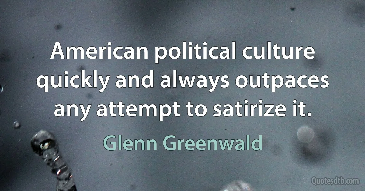 American political culture quickly and always outpaces any attempt to satirize it. (Glenn Greenwald)