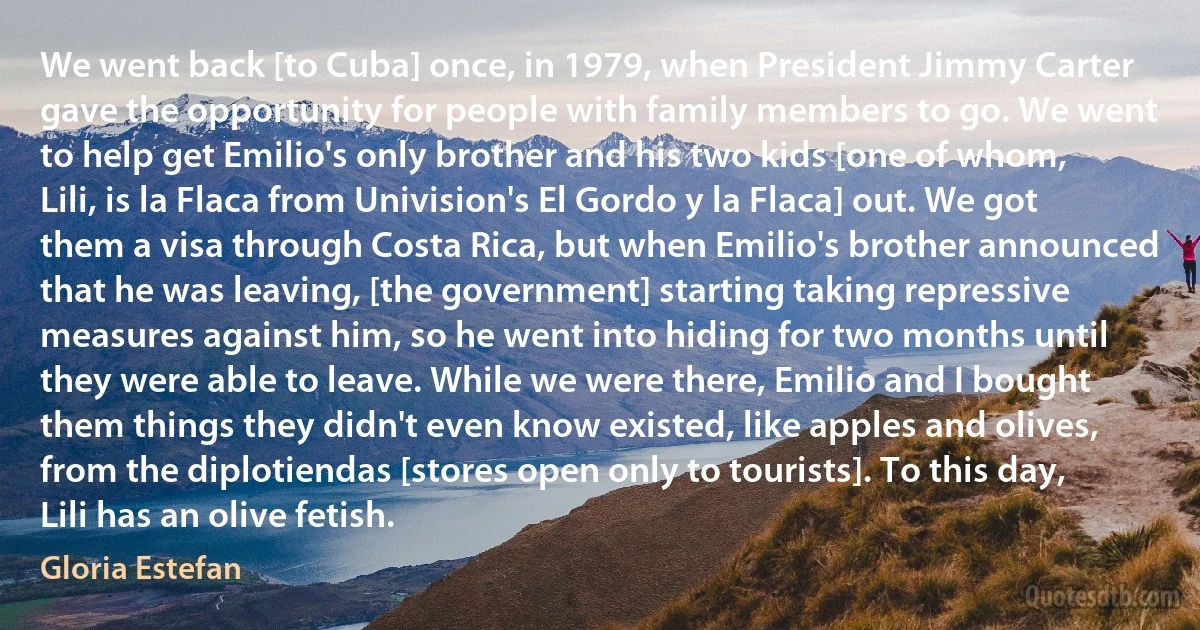 We went back [to Cuba] once, in 1979, when President Jimmy Carter gave the opportunity for people with family members to go. We went to help get Emilio's only brother and his two kids [one of whom, Lili, is la Flaca from Univision's El Gordo y la Flaca] out. We got them a visa through Costa Rica, but when Emilio's brother announced that he was leaving, [the government] starting taking repressive measures against him, so he went into hiding for two months until they were able to leave. While we were there, Emilio and I bought them things they didn't even know existed, like apples and olives, from the diplotiendas [stores open only to tourists]. To this day, Lili has an olive fetish. (Gloria Estefan)