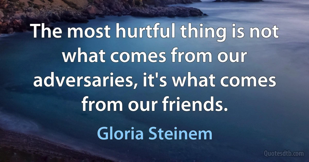 The most hurtful thing is not what comes from our adversaries, it's what comes from our friends. (Gloria Steinem)