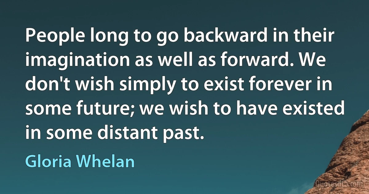 People long to go backward in their imagination as well as forward. We don't wish simply to exist forever in some future; we wish to have existed in some distant past. (Gloria Whelan)