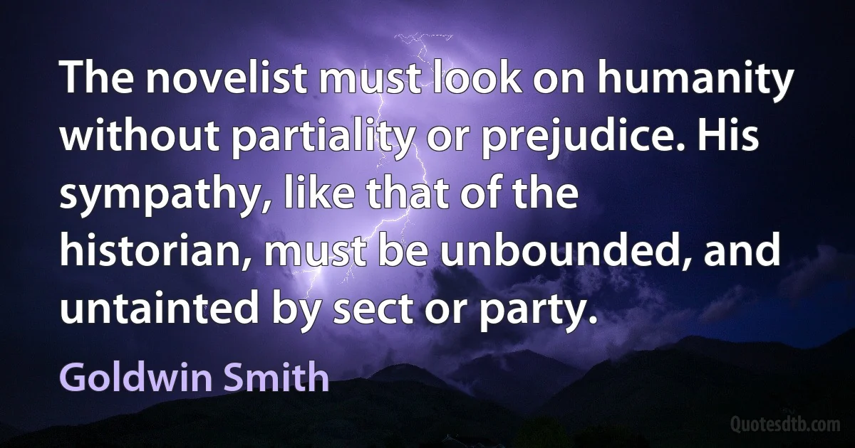 The novelist must look on humanity without partiality or prejudice. His sympathy, like that of the historian, must be unbounded, and untainted by sect or party. (Goldwin Smith)