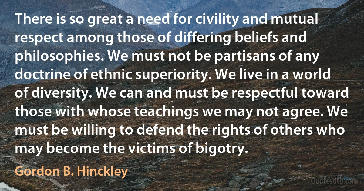 There is so great a need for civility and mutual respect among those of differing beliefs and philosophies. We must not be partisans of any doctrine of ethnic superiority. We live in a world of diversity. We can and must be respectful toward those with whose teachings we may not agree. We must be willing to defend the rights of others who may become the victims of bigotry. (Gordon B. Hinckley)